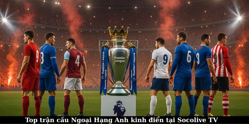 Xem trực tiếp Ngoại Hạng Anh – Trải nghiệm bóng đá đỉnh cao 6 Top trận đấu kinh điển có mặt tại Socolive TV